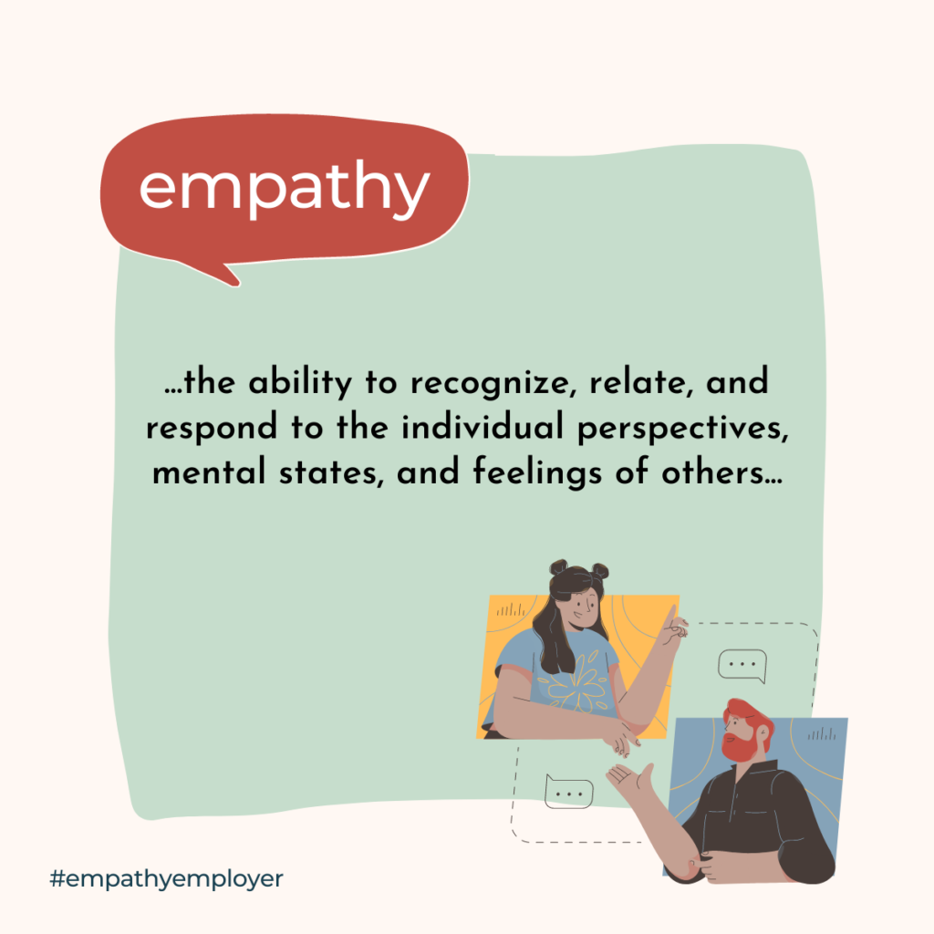 Definition of Empathy: Empathy is the ability to recognize, relate, and respond to their individual perspectives, mental states, and feelings of others